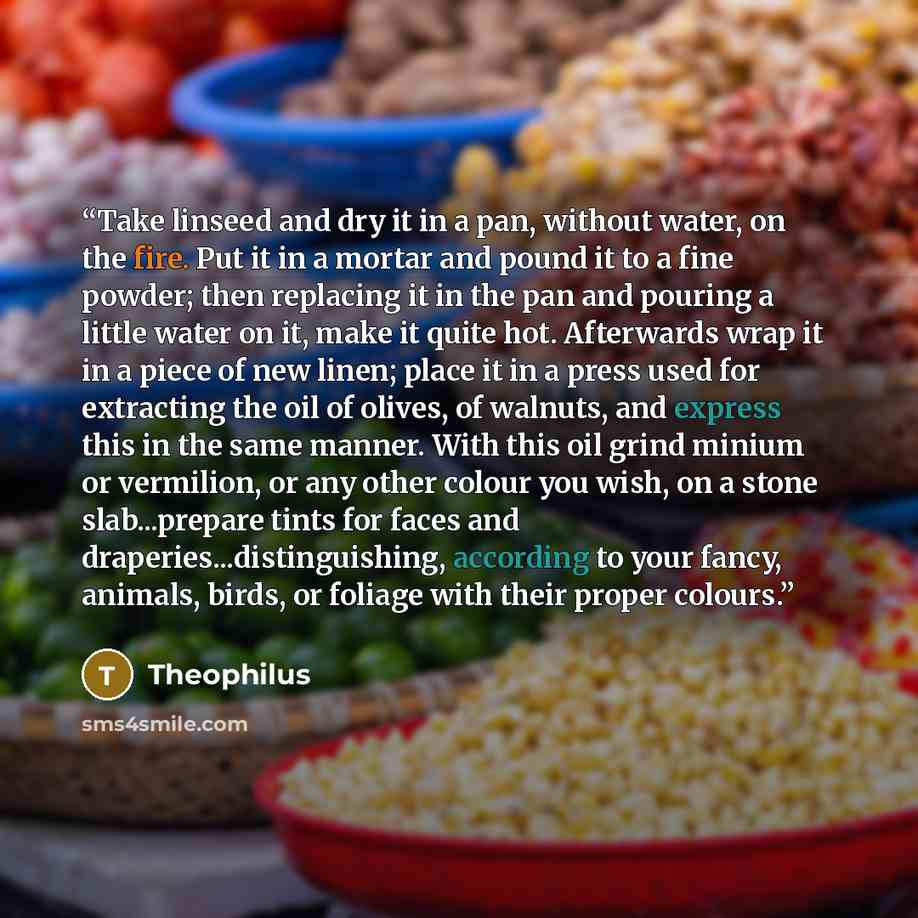 “Take linseed and dry it in a pan, without water, on the fire. Put it in a mortar and pound it to a fine powder; then replacing it in the pan and pouring a little water on it, make it quite hot. Afterwards wrap it in a piece of new linen; place it in a press used for extracting the oil of olives…” quote by Theophilus