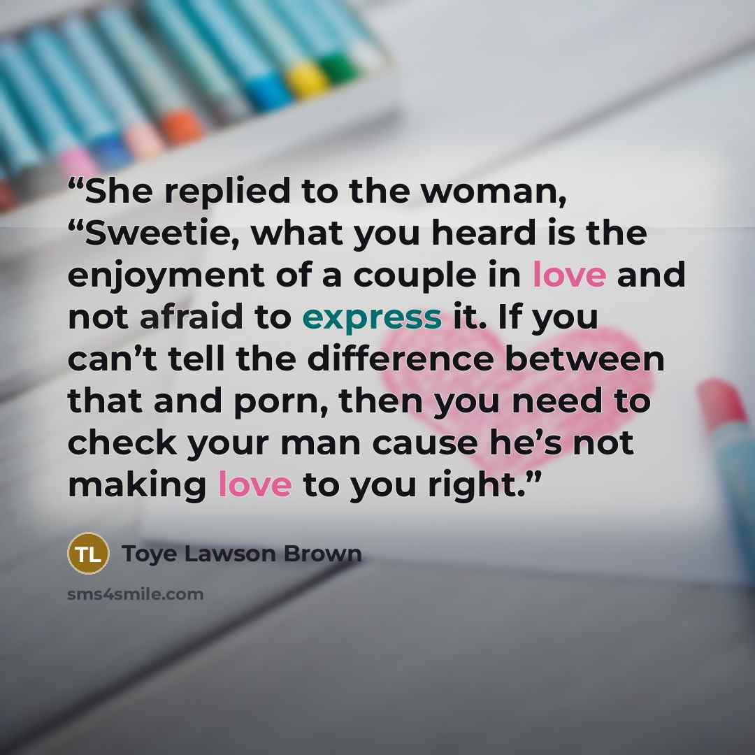 “She replied to the woman, “Sweetie, what you heard is the enjoyment of a couple in love and not afraid to express it. If you can’t tell the difference between that and porn, then you need to check your man cause he’s not making love to you right.” quote by Toye Lawson Brown