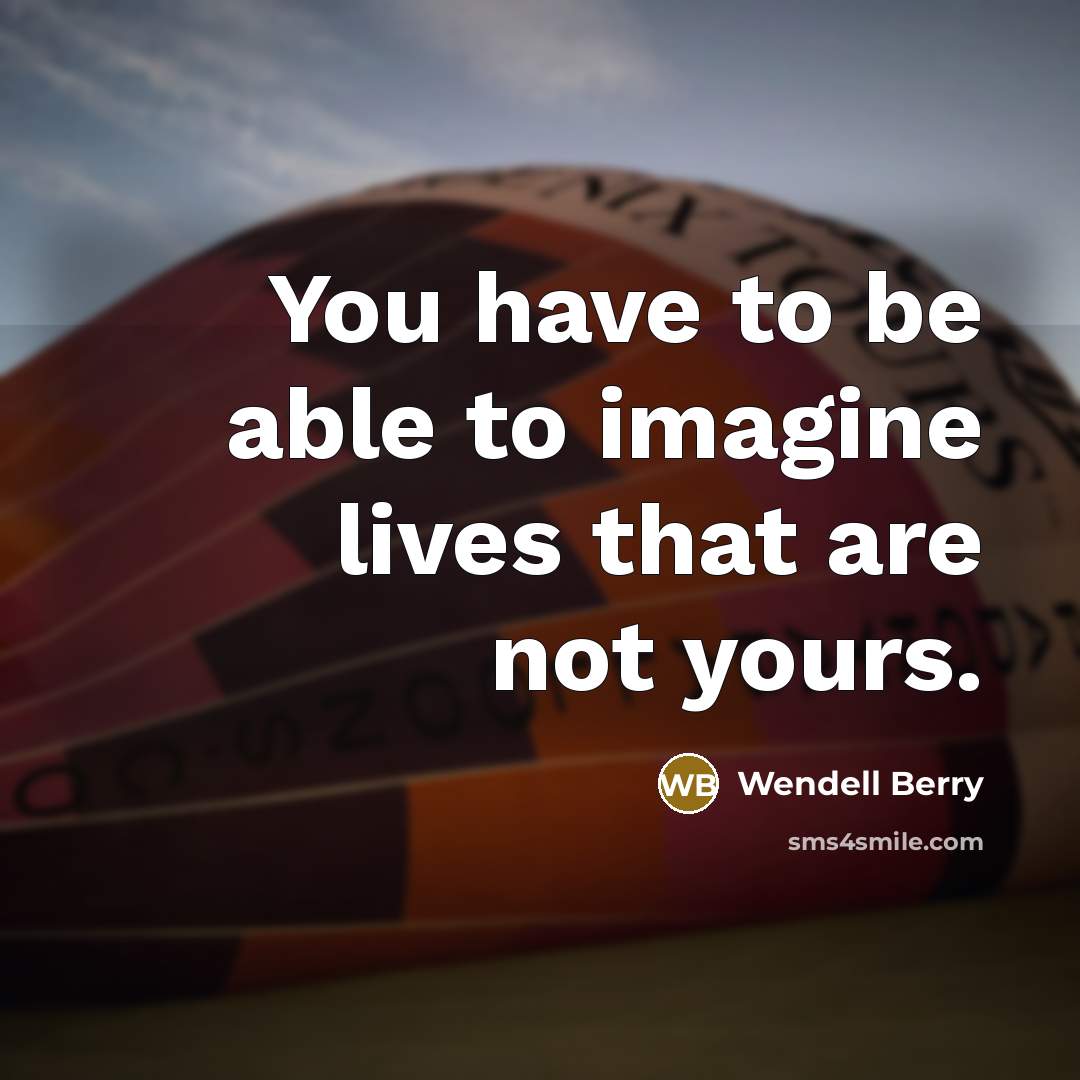 “You have to be able to imagine lives that are…” quote by Wendell Berry