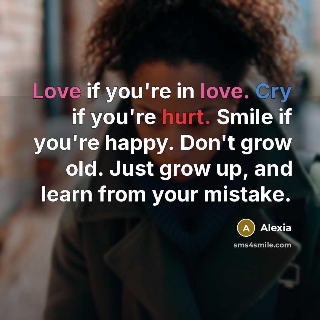 “Love if you're in love. Cry if you're hurt. Smile if you're happy. Don't grow old. Just grow up, and learn from your mistake.” quote by Alexia