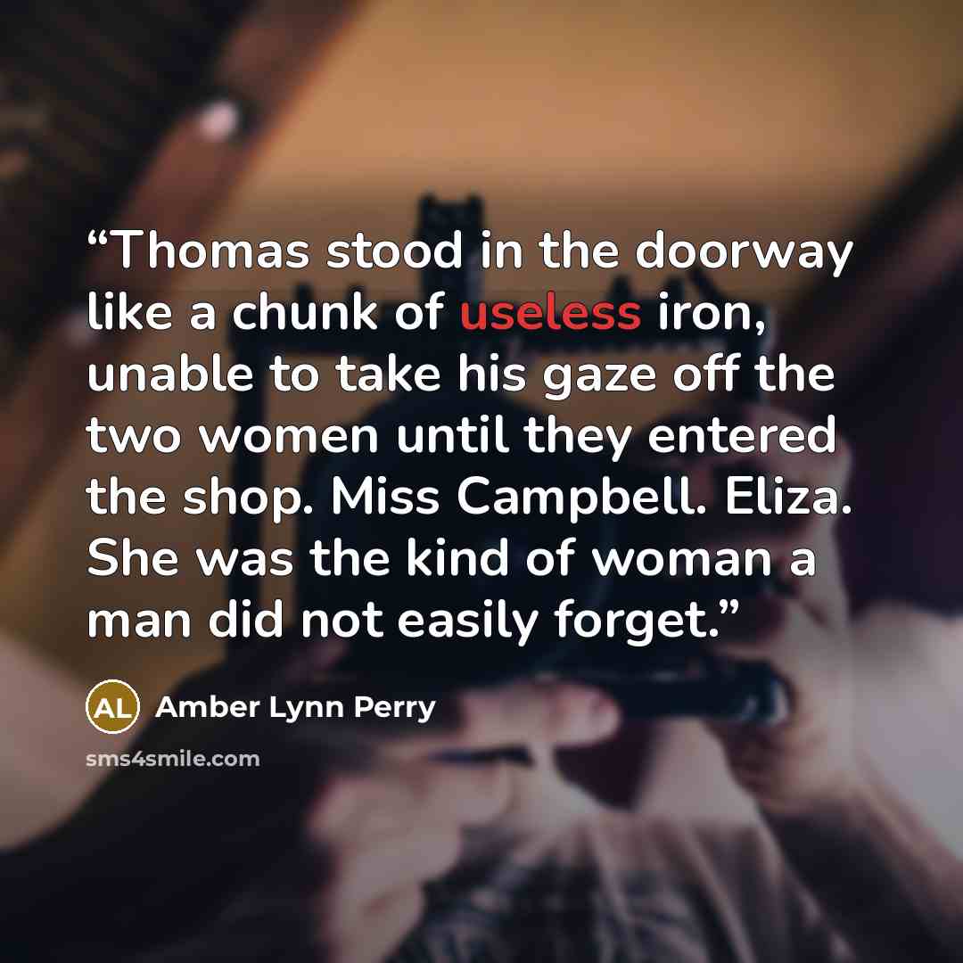 “Thomas stood in the doorway like a chunk of useless iron, unable to take his gaze off the two women until they entered the shop. Miss Campbell. Eliza. She was the kind of woman a man did not easily forget.” quote by Amber Lynn Perry
