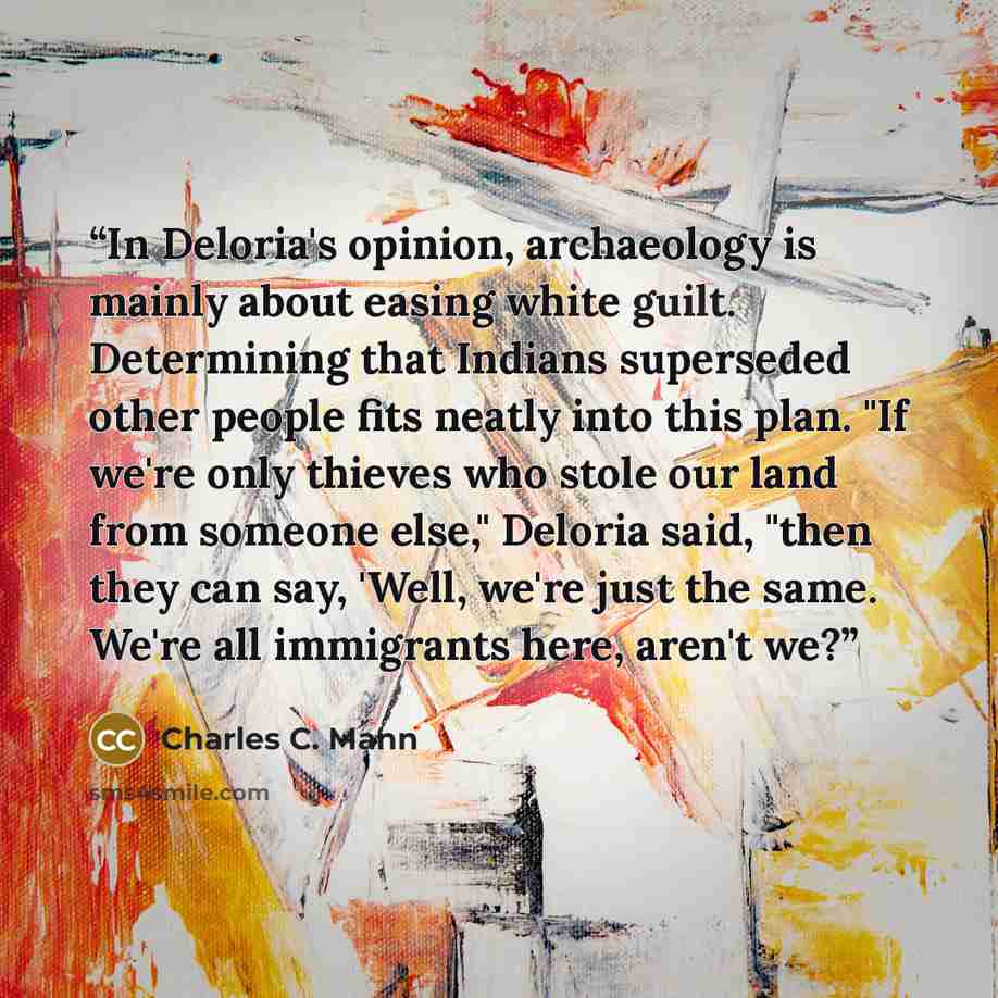 “In Deloria's opinion, archaeology is mainly about easing white guilt. Determining that Indians superseded other people fits neatly into this plan. "If we're only thieves who stole our land from someone else," Deloria said, "then they can say, 'Well, we're just the same. We're all immigrants here…” quote by Charles C. Mann
