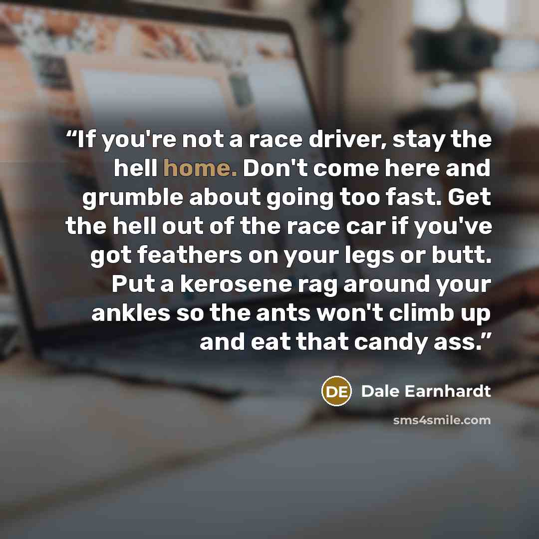 “If you're not a race driver, stay the hell home. Don't come here and grumble about going too fast. Get the hell out of the race car if you've got feathers on your legs or butt. Put a kerosene rag around your ankles so the ants won't climb up and eat that candy ass.” quote by Dale Earnhardt
