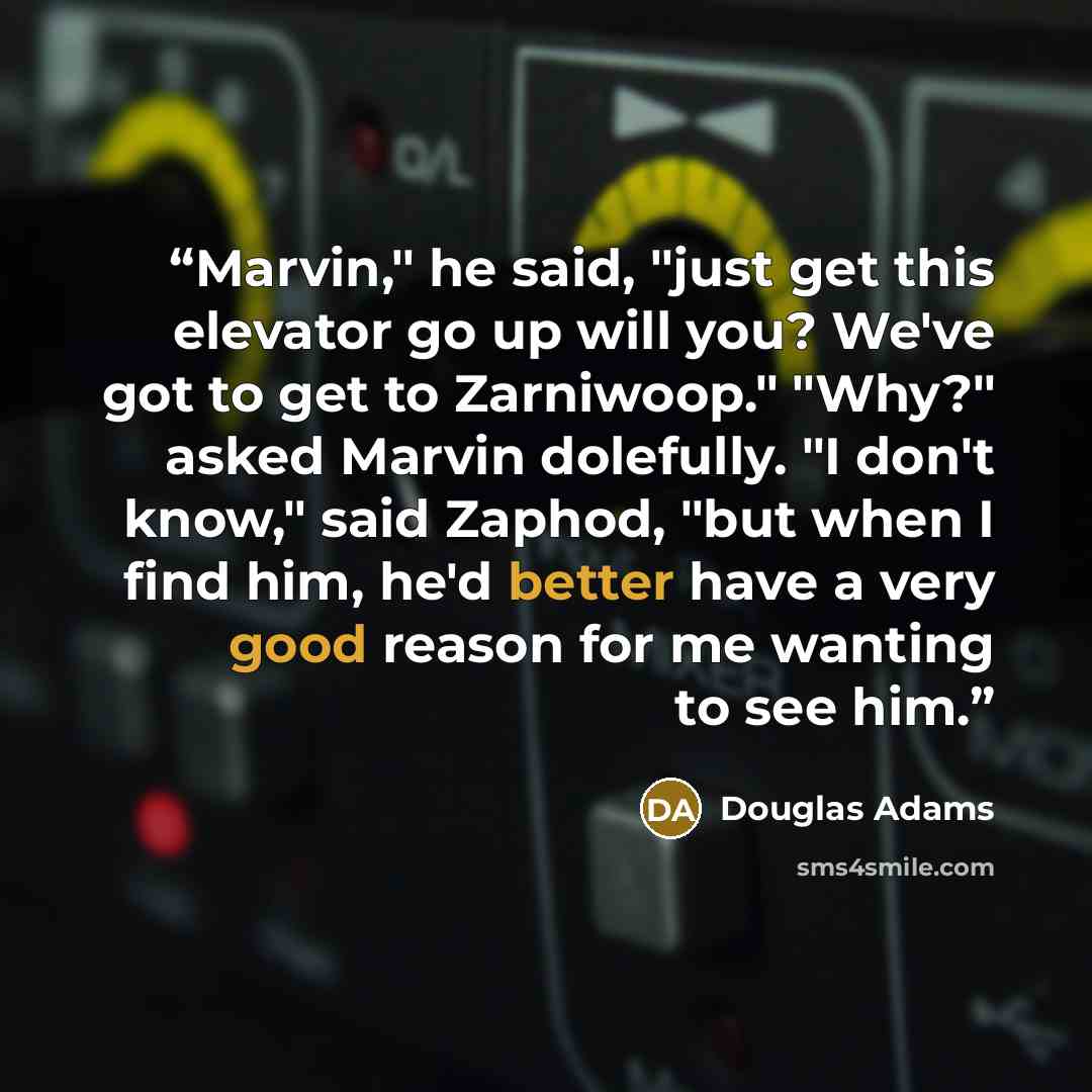“Marvin," he said, "just get this elevator go up will you? We've got to get to Zarniwoop." "Why?" asked Marvin dolefully. "I don't know," said Zaphod, "but when I find him, he'd better have a very good reason for me wanting to see him.” quote by Douglas Adams