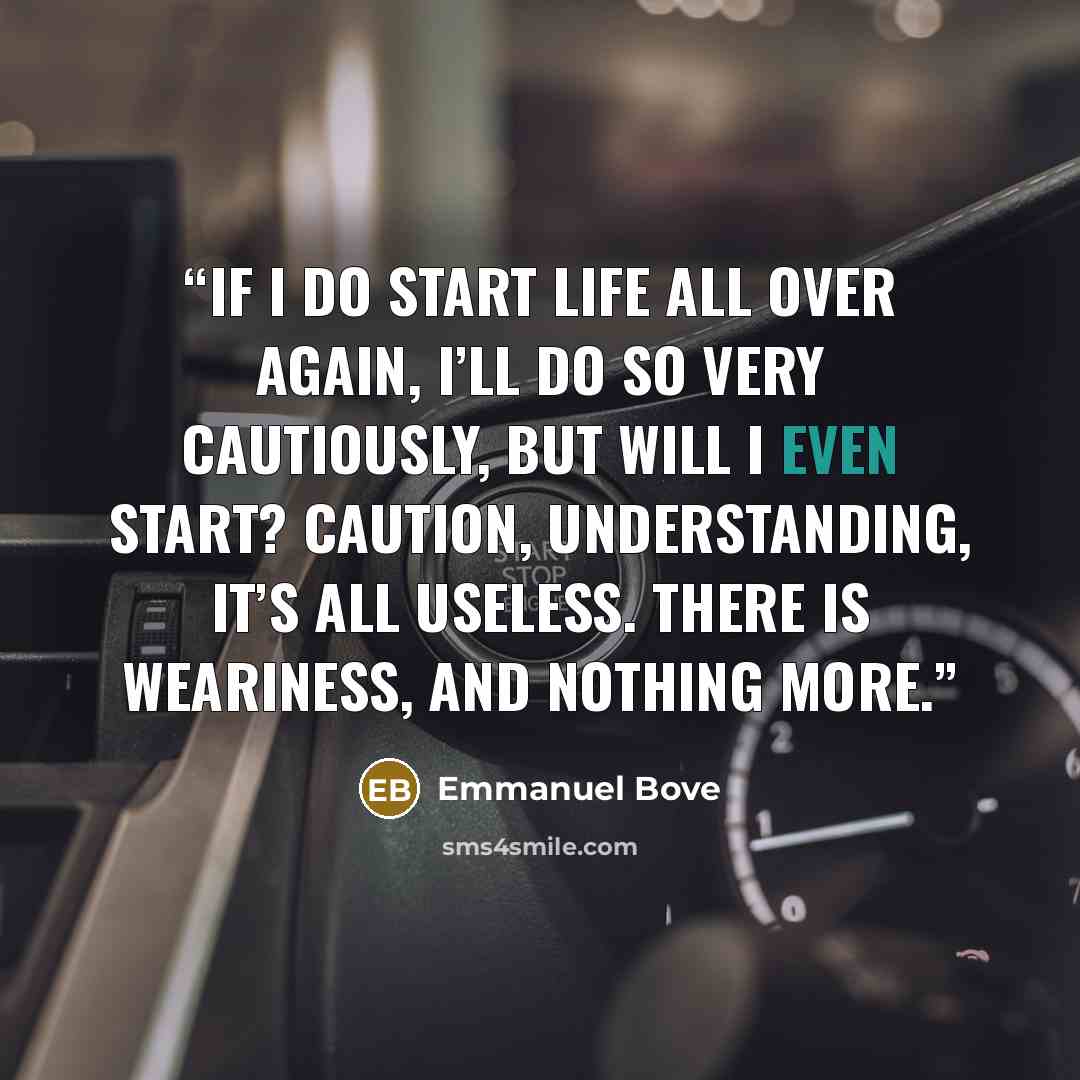 “If I do start life all over again, I’ll do so very cautiously, but will I even start? Caution, understanding, it’s all useless. There is weariness, and nothing more.” quote by Emmanuel Bove
