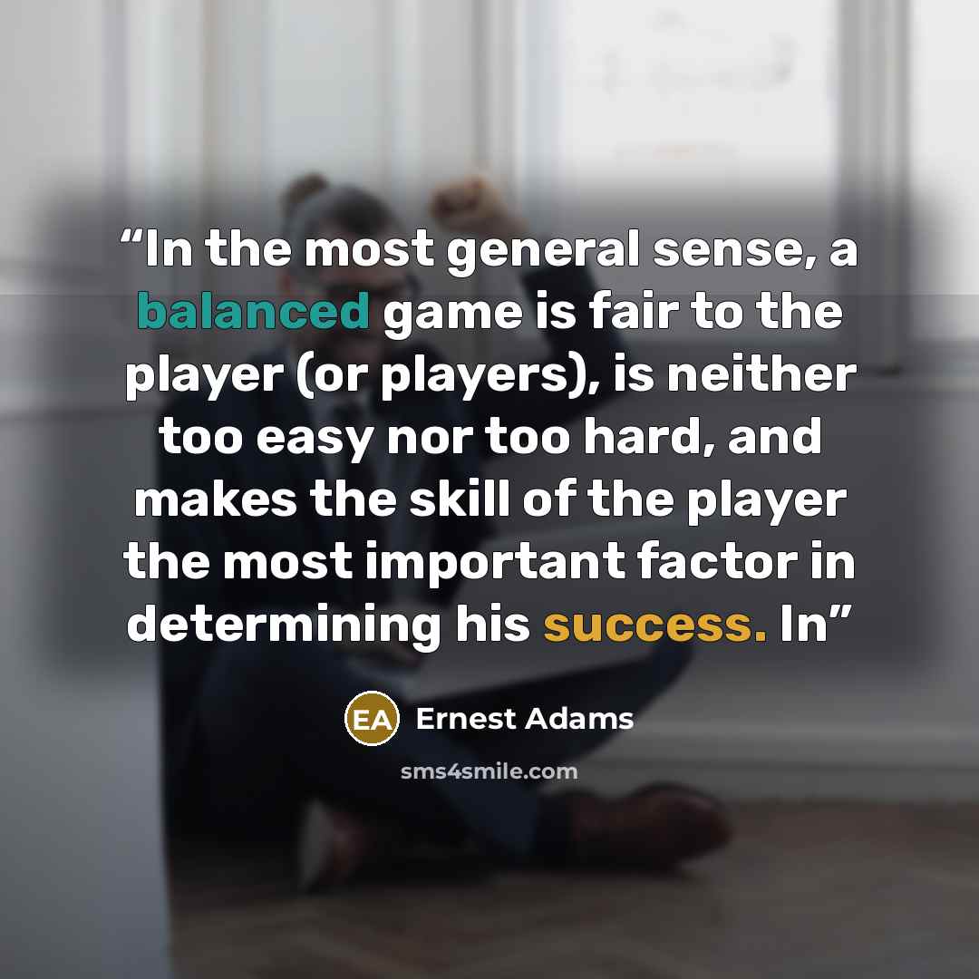 “In the most general sense, a balanced game is fair to the player (or players), is neither too easy nor too hard, and makes the skill of the player the most important factor in determining his success. In” quote by Ernest Adams