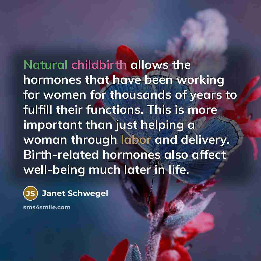 “Natural childbirth allows the hormones that have been working for women for thousands of years to fulfill their functions. This is more important than just helping a woman through labor and delivery. Birth-related hormones also affect well-being much later in life.” quote by Janet Schwegel