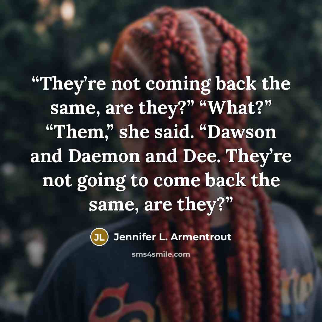 “They’re not coming back the same, are they?” “What?” “Them,” she said. “Dawson and Daemon and Dee. They’re not going to come back the same, are they?” quote by Jennifer L. Armentrout