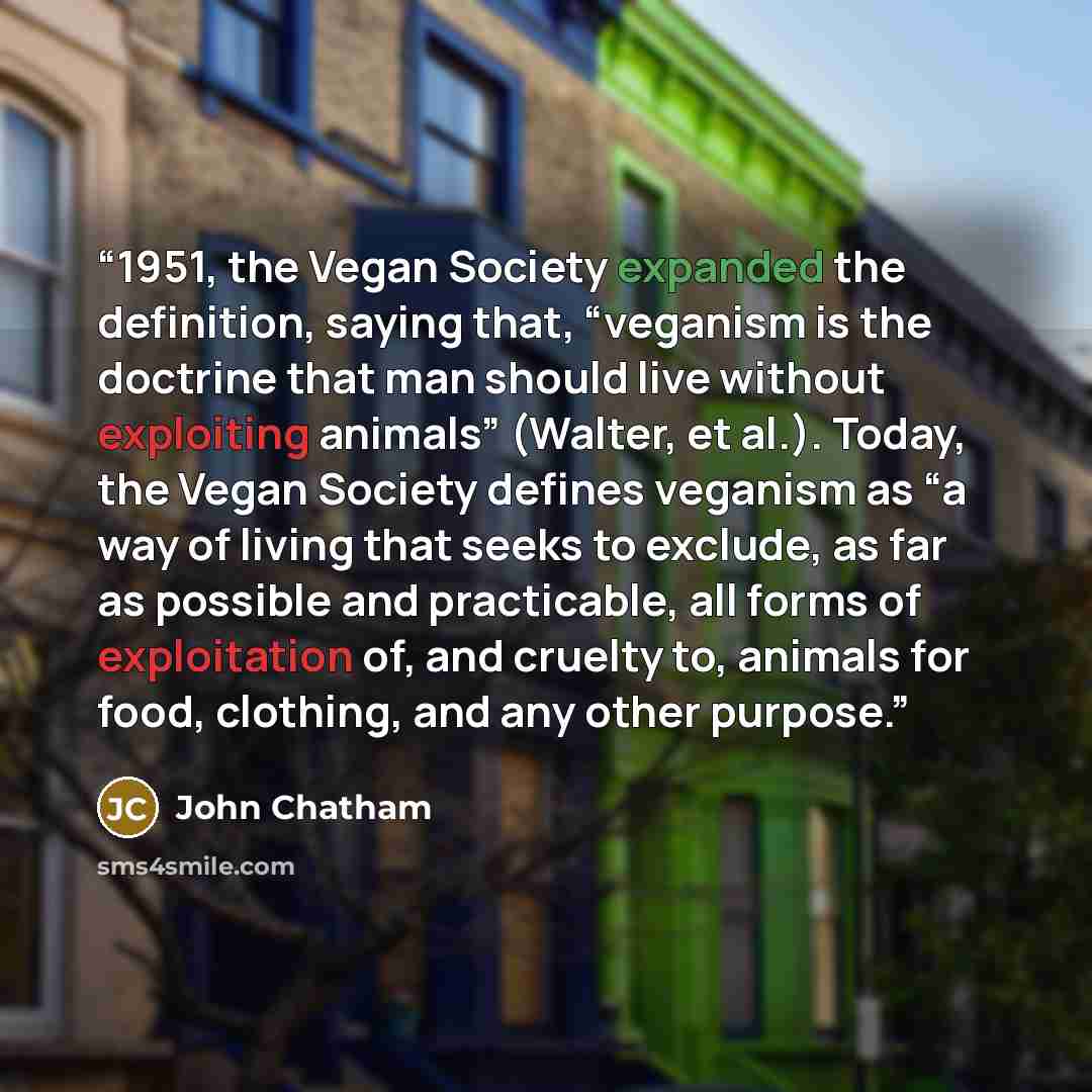 “1951, the Vegan Society expanded the definition, saying that, “veganism is the doctrine that man should live without exploiting animals” (Walter, et al.). Today, the Vegan Society defines veganism as “a way of living that seeks to exclude, as far as possible and practicable, all forms of…” quote by John Chatham