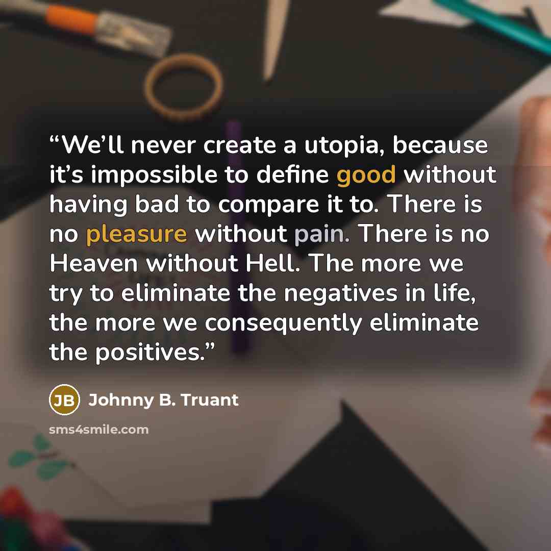 “We’ll never create a utopia, because it’s impossible to define good without having bad to compare it to. There is no pleasure without pain. There is no Heaven without Hell. The more we try to eliminate the negatives in life, the more we consequently eliminate the positives.” quote by Johnny B. Truant