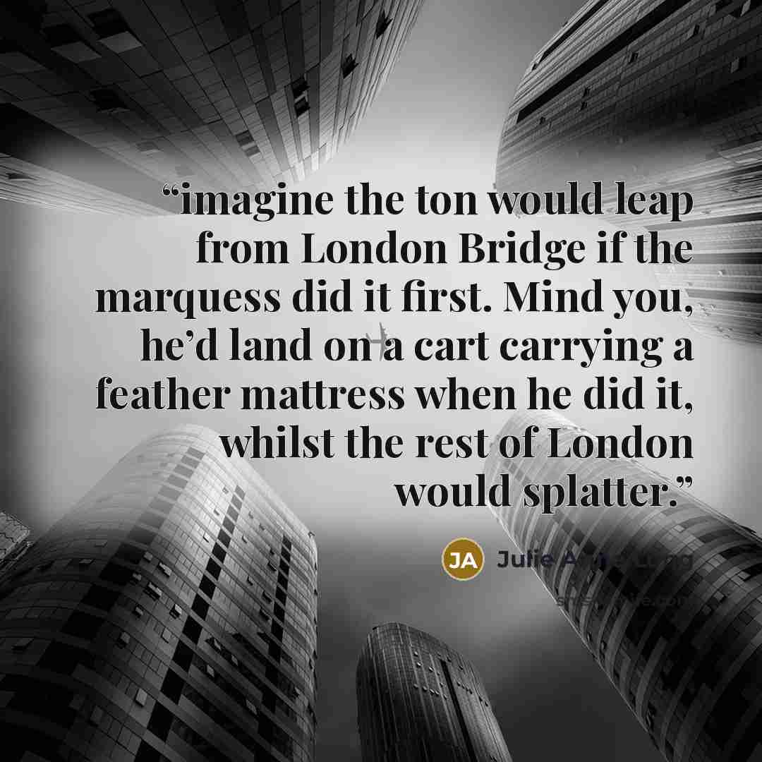 “imagine the ton would leap from London Bridge if the marquess did it first. Mind you, he’d land on a cart carrying a feather mattress when he did it, whilst the rest of London would splatter.” quote by Julie Anne Long