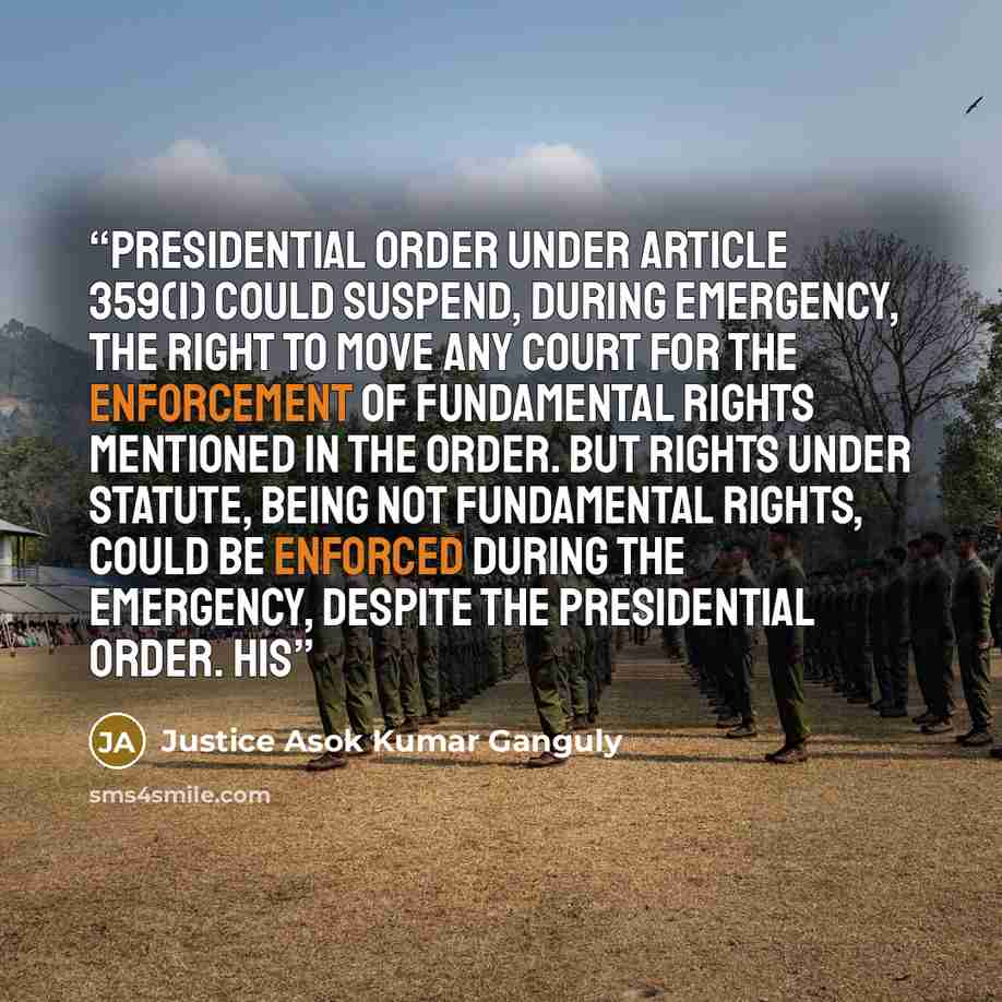 “Presidential Order under Article 359(1) could suspend, during Emergency, the right to move any court for the enforcement of fundamental rights mentioned in the order. But rights under statute, being not fundamental rights, could be enforced during the Emergency, despite the Presidential Order. His” quote by Justice Asok Kumar Ganguly