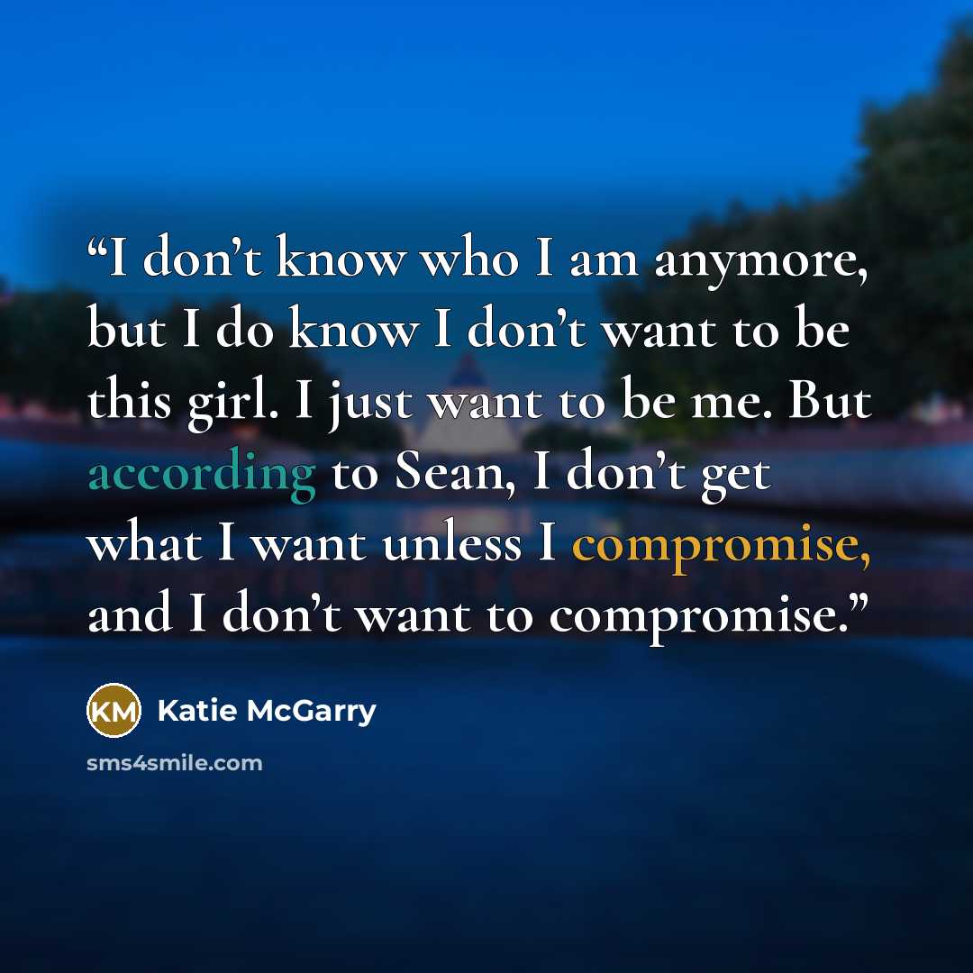 “I don’t know who I am anymore, but I do know I don’t want to be this girl. I just want to be me. But according to Sean, I don’t get what I want unless I compromise, and I don’t want to compromise.” quote by Katie McGarry