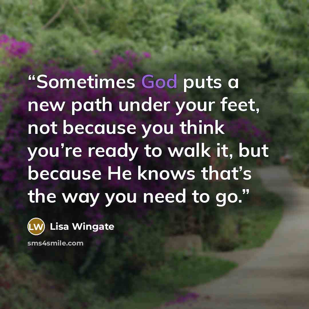 “Sometimes God puts a new path under your feet, not because you think you’re ready to walk it, but because He knows that’s the way you need to go.” quote by Lisa Wingate
