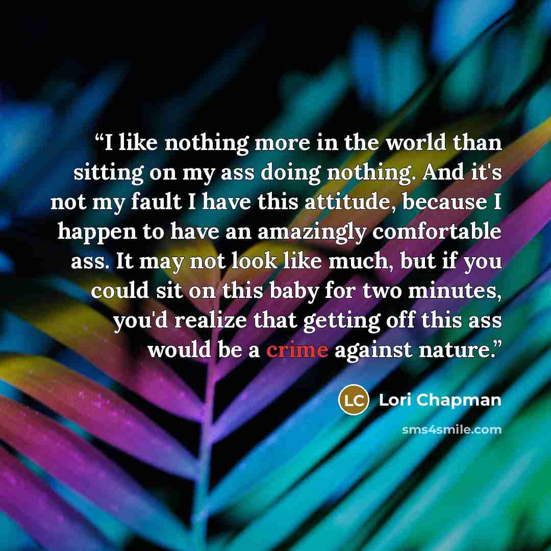 “I like nothing more in the world than sitting on my ass doing nothing. And it's not my fault I have this attitude, because I happen to have an amazingly comfortable ass. It may not look like much, but if you could sit on this baby for two minutes, you'd realize that getting off this ass would be a…” quote by Lori Chapman