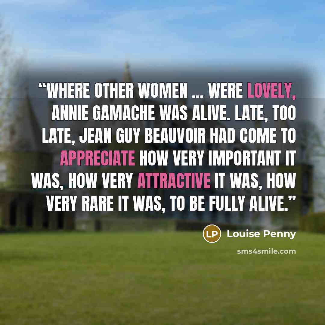 “Where other women ... were lovely, Annie Gamache was alive. Late, too late, Jean Guy Beauvoir had come to appreciate how very important it was, how very attractive it was, how very rare it was, to be fully alive.” quote by Louise Penny