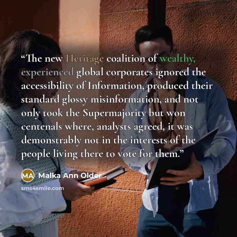 “The new Heritage coalition of wealthy, experienced global corporates ignored the accessibility of Information, produced their standard glossy misinformation, and not only took the Supermajority but won centenals where, analysts agreed, it was demonstrably not in the interests of the people living…” quote by Malka Ann Older