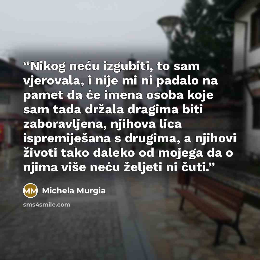 “Nikog neću izgubiti, to sam vjerovala, i nije mi ni padalo na pamet da će imena osoba koje sam tada držala dragima biti zaboravljena, njihova lica ispremiješana s drugima, a njihovi životi tako daleko od mojega da o njima više neću željeti ni čuti.” quote by Michela Murgia