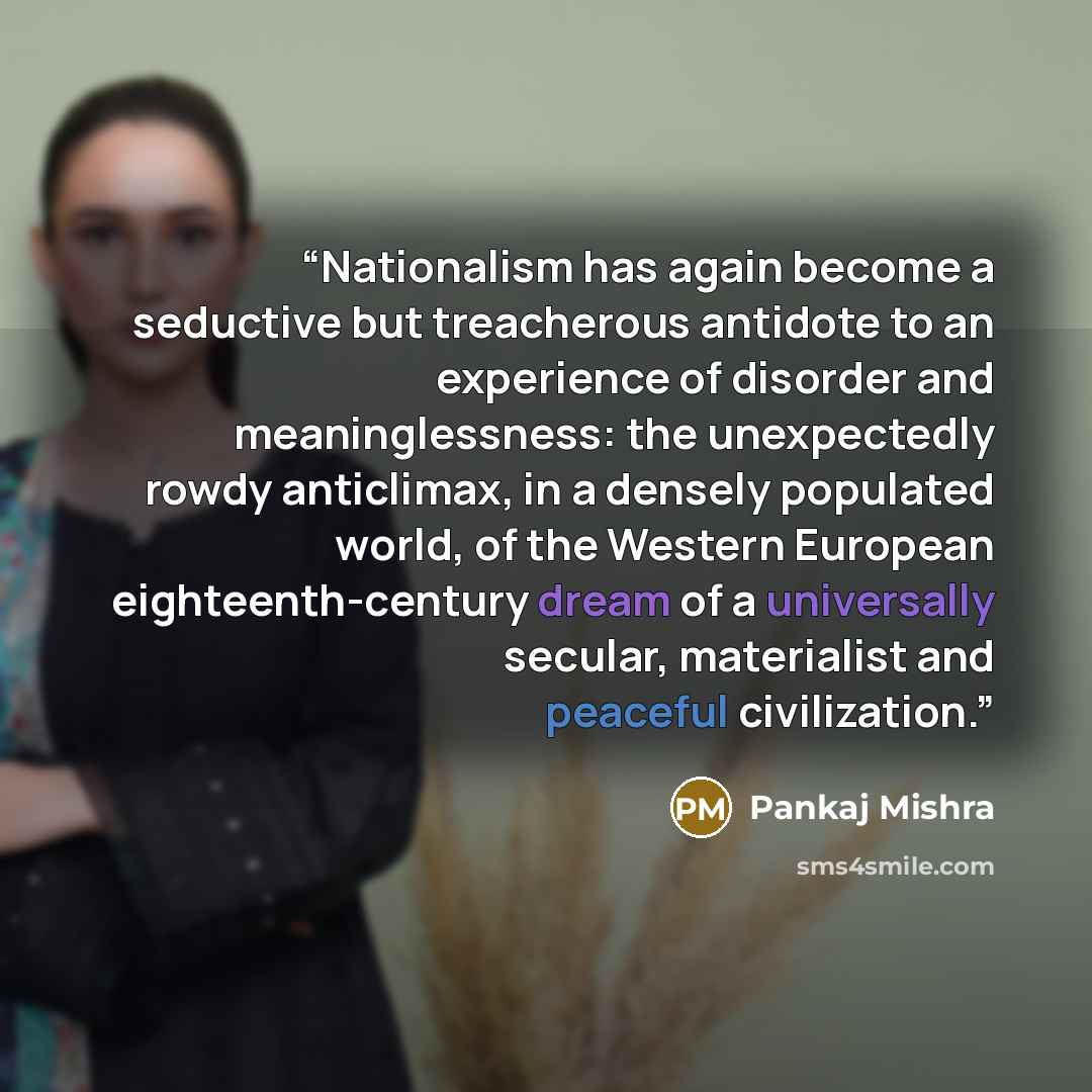 “Nationalism has again become a seductive but treacherous antidote to an experience of disorder and meaninglessness: the unexpectedly rowdy anticlimax, in a densely populated world, of the Western European eighteenth-century dream of a universally secular, materialist and peaceful civilization.” quote by Pankaj Mishra