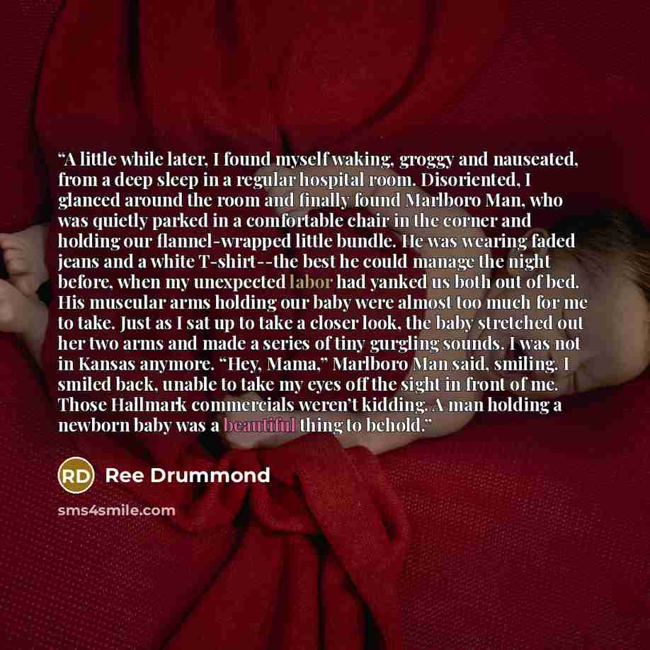 “A little while later, I found myself waking, groggy and nauseated, from a deep sleep in a regular hospital room. Disoriented, I glanced around the room and finally found Marlboro Man, who was quietly parked in a comfortable chair in the corner and holding our flannel-wrapped little bundle. He was…” quote by Ree Drummond