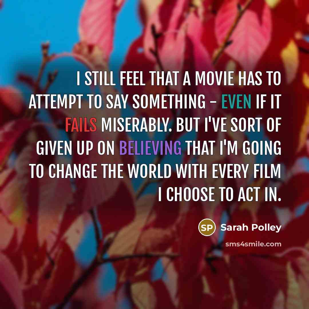“I still feel that a movie has to attempt to say something - even if it fails miserably. But I've sort of given up on believing that I'm going to change the world with every film I choose to act in.” quote by Sarah Polley