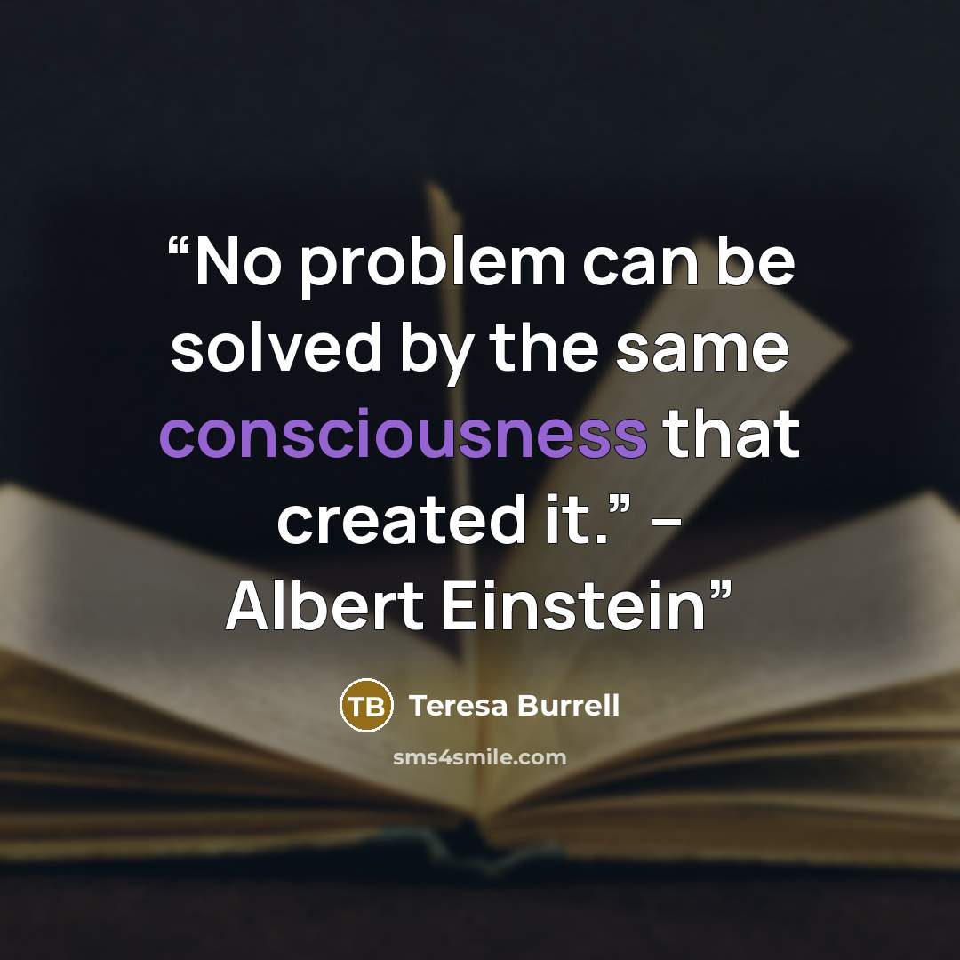 “No problem can be solved by the same consciousness that created it.” – Albert Einstein” quote by Teresa Burrell