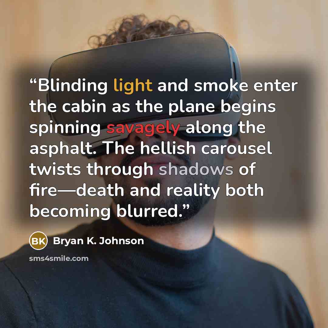 “Blinding light and smoke enter the cabin as the plane begins spinning savagely along the asphalt. The hellish carousel twists through shadows of fire—death and reality both becoming blurred.” quote by Bryan K. Johnson