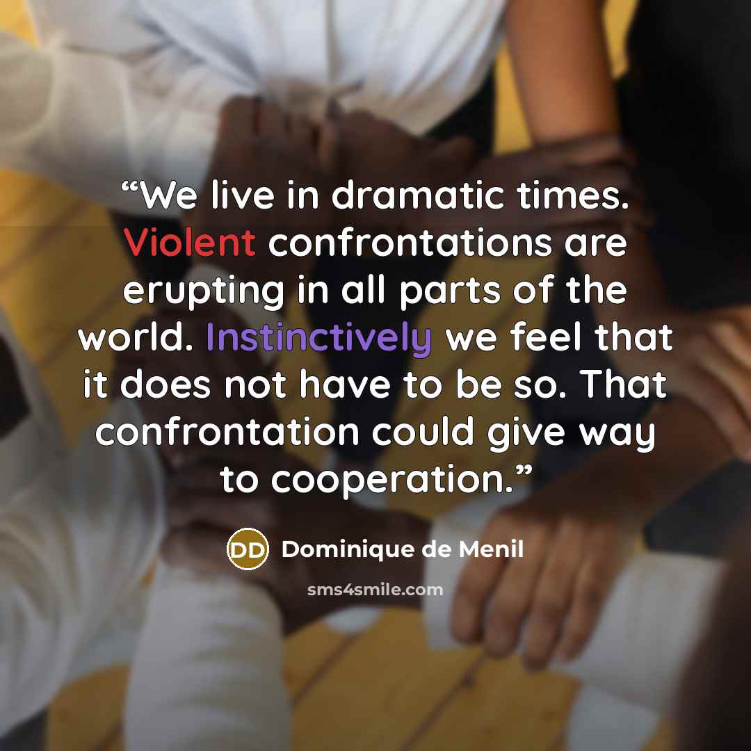 “We live in dramatic times. Violent confrontations are erupting in all parts of the world. Instinctively we feel that it does not have to be so. That confrontation could give way to cooperation.” quote by Dominique De Menil