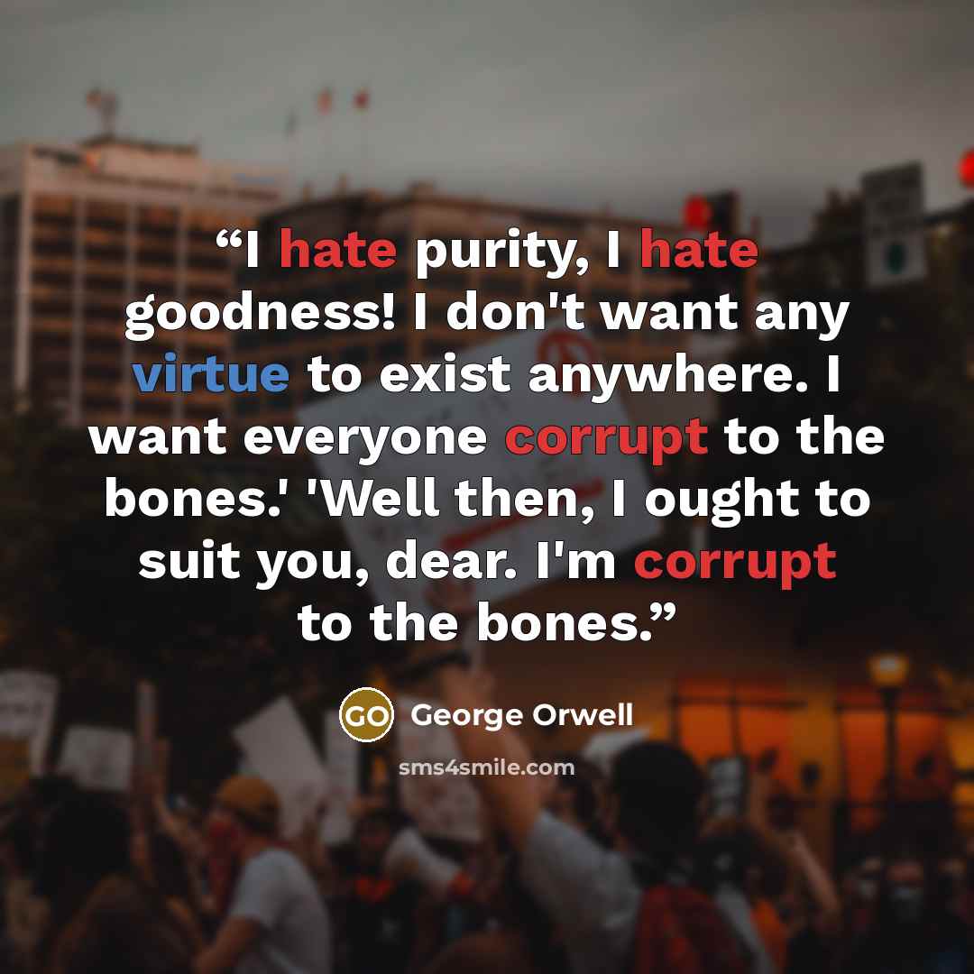 “I hate purity, I hate goodness! I don't want any virtue to exist anywhere. I want everyone corrupt to the bones.' 'Well then, I ought to suit you, dear. I'm corrupt to the bones.” quote by George Orwell