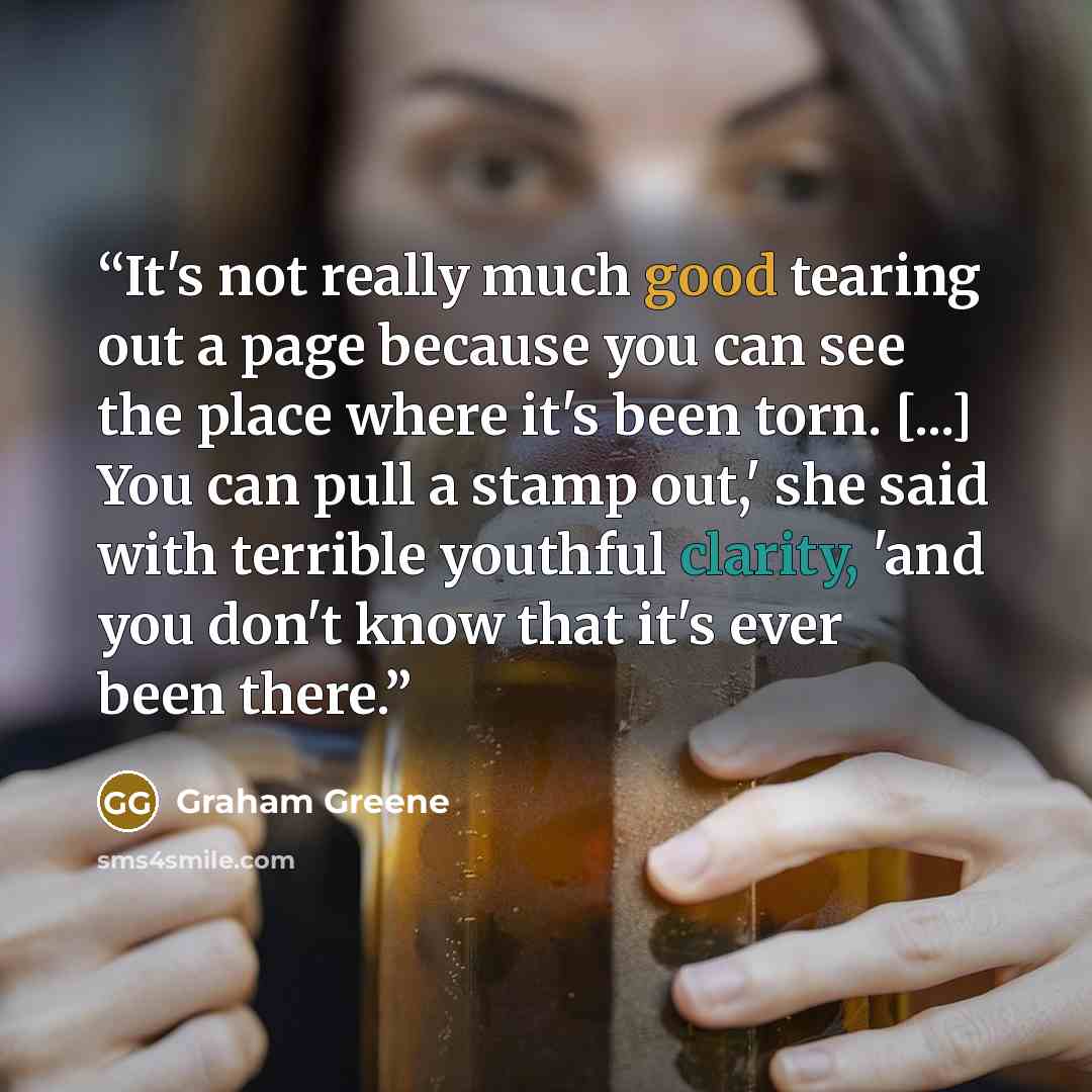 “It's not really much good tearing out a page because you can see the place where it's been torn. [...] You can pull a stamp out,' she said with terrible youthful clarity, 'and you don't know that it's ever been there.” quote by Graham Greene