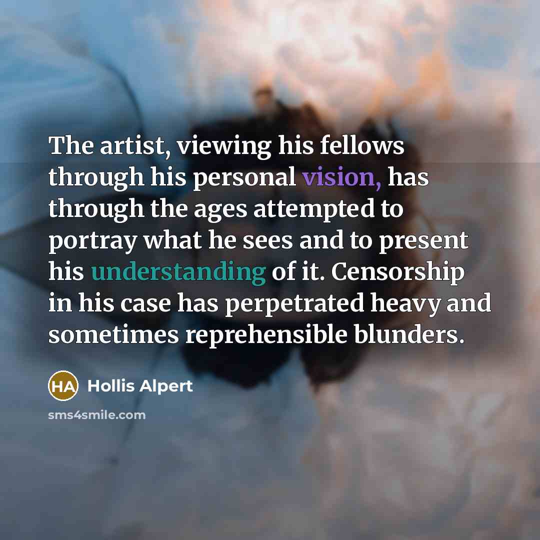 “The artist, viewing his fellows through his personal vision, has through the ages attempted to portray what he sees and to present his understanding of it. Censorship in his case has perpetrated heavy and sometimes reprehensible blunders.” quote by Hollis Alpert