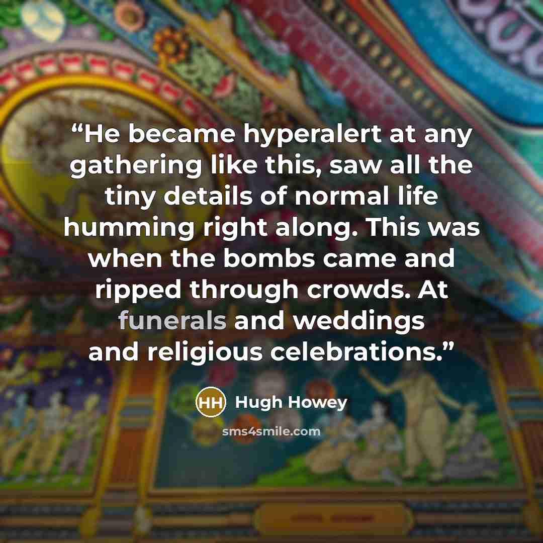 “He became hyperalert at any gathering like this, saw all the tiny details of normal life humming right along. This was when the bombs came and ripped through crowds. At funerals and weddings and religious celebrations.” quote by Hugh Howey