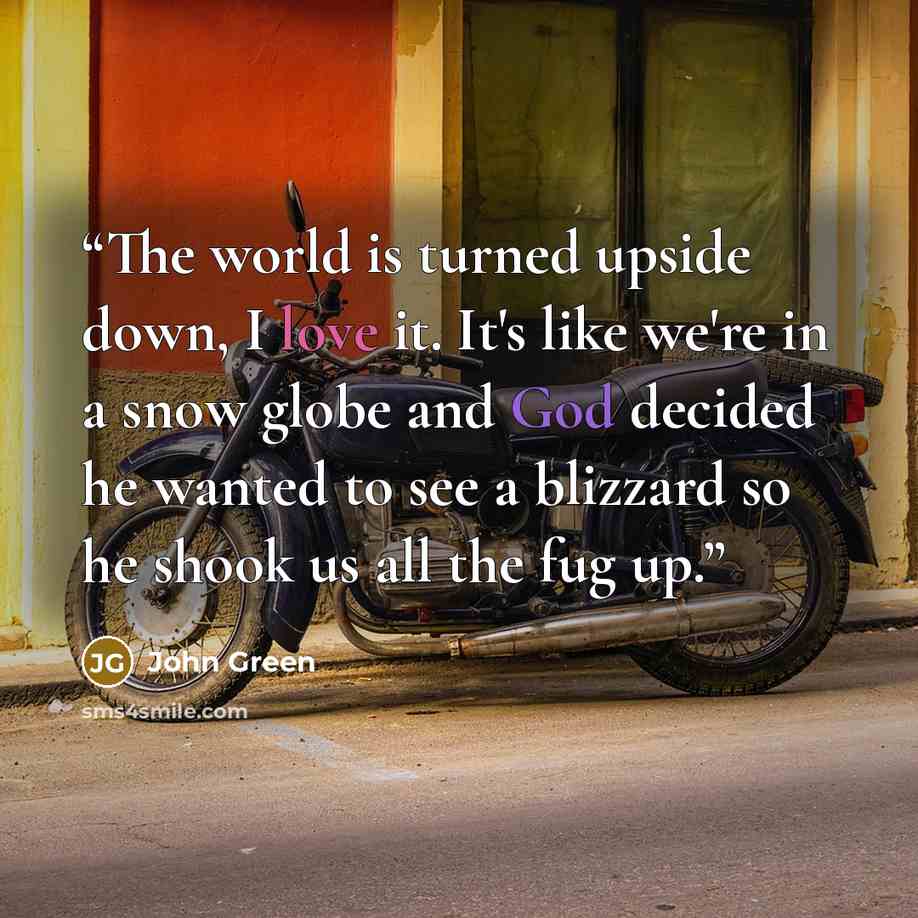 “The world is turned upside down, I love it. It's like we're in a snow globe and God decided he wanted to see a blizzard so he shook us all the fug up.” quote by John Green