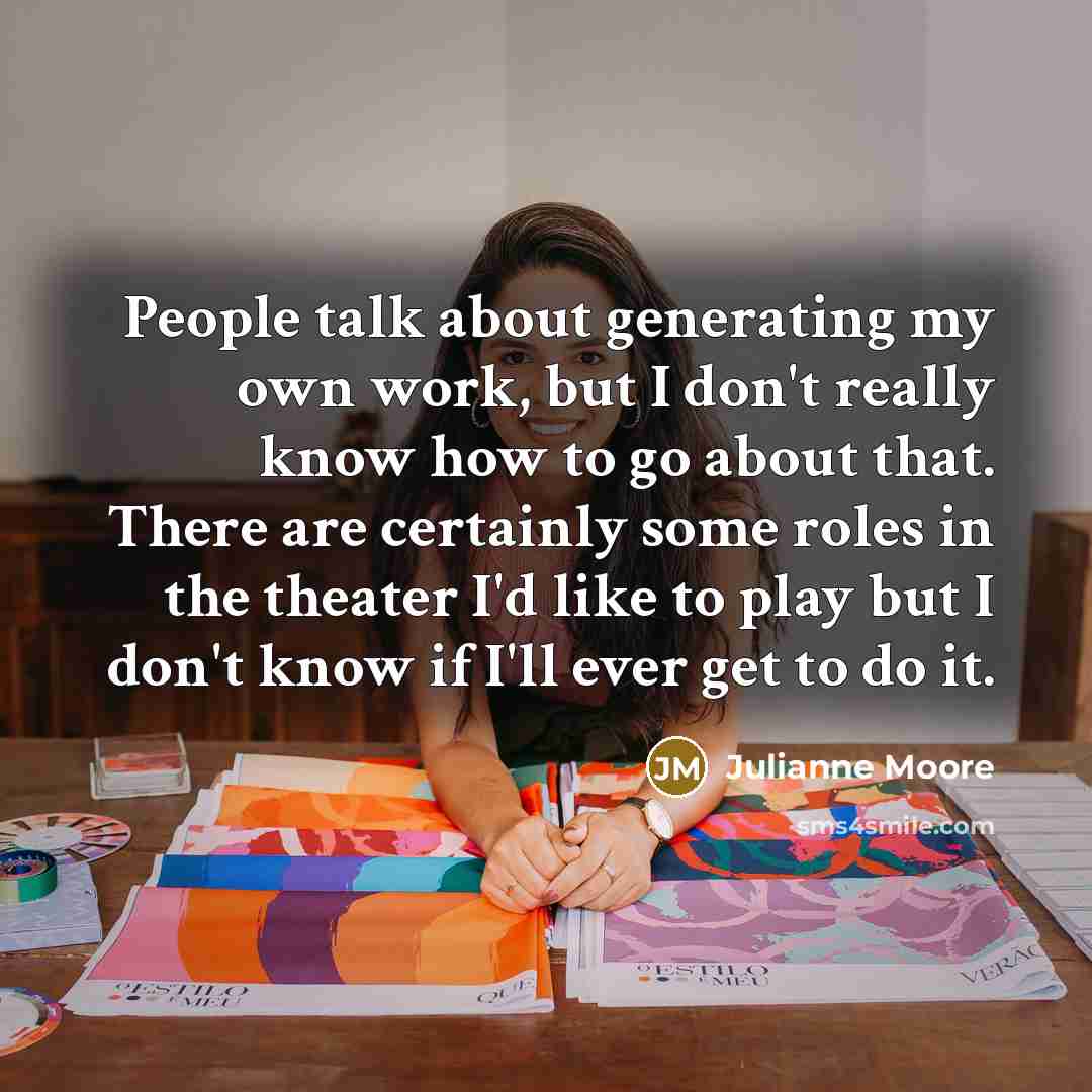 “People talk about generating my own work, but I don't really know how to go about that. There are certainly some roles in the theater I'd like to play but I don't know if I'll ever get to do it.” quote by Julianne Moore