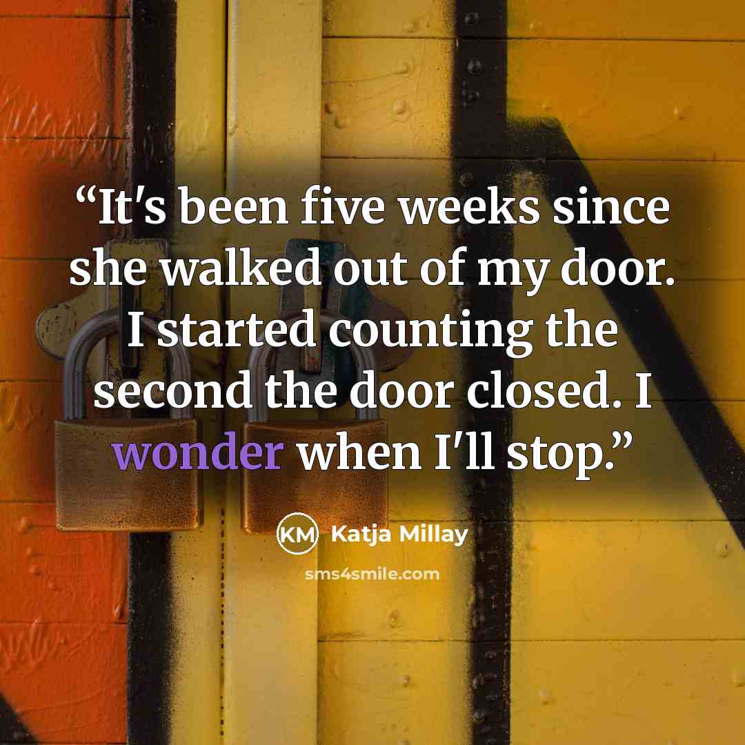 “It's been five weeks since she walked out of my door. I started counting the second the door closed. I wonder when I'll stop.” quote by Katja Millay