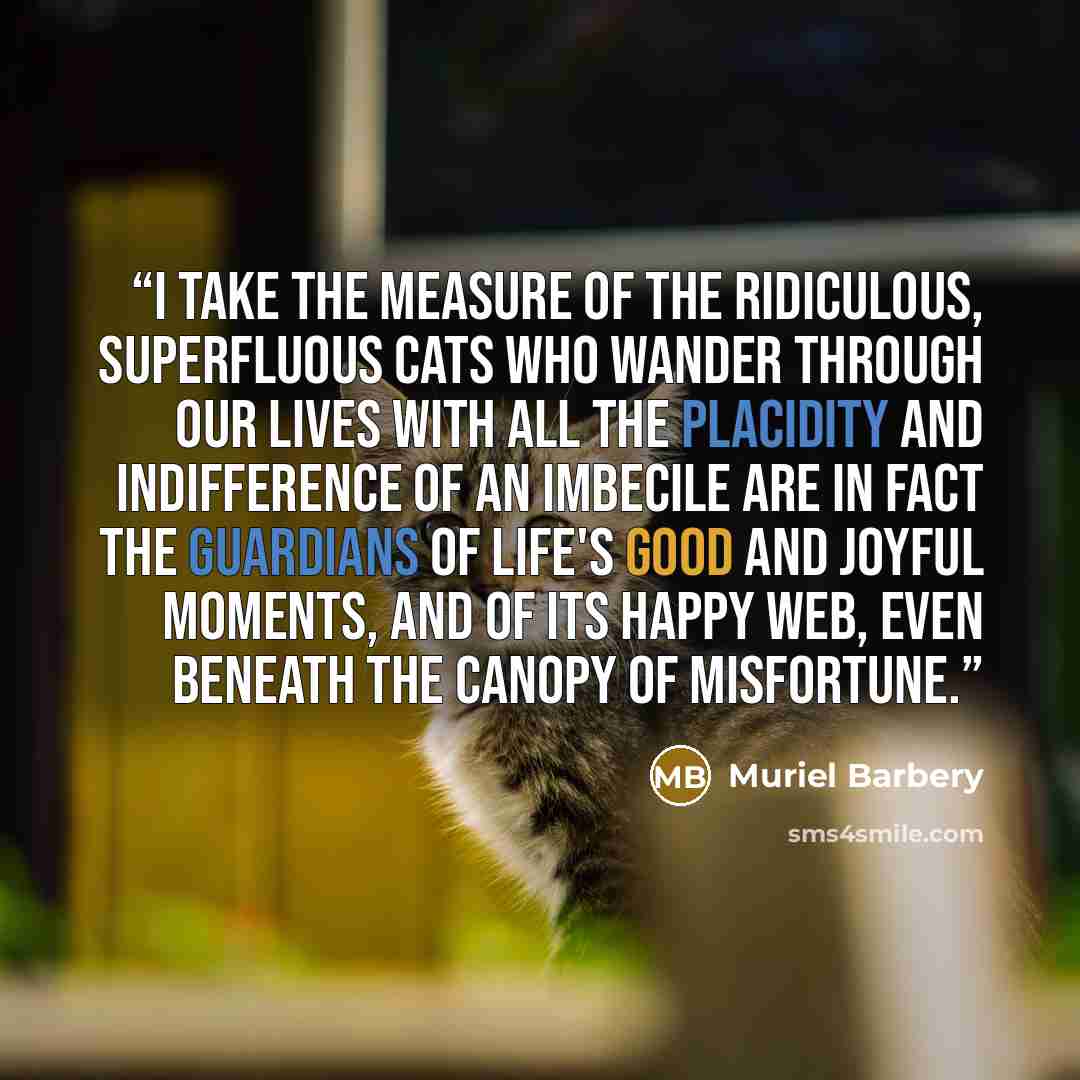 “I take the measure of the ridiculous, superfluous cats who wander through our lives with all the placidity and indifference of an imbecile are in fact the guardians of life's good and joyful moments, and of its happy web, even beneath the canopy of misfortune.” quote by Muriel Barbery