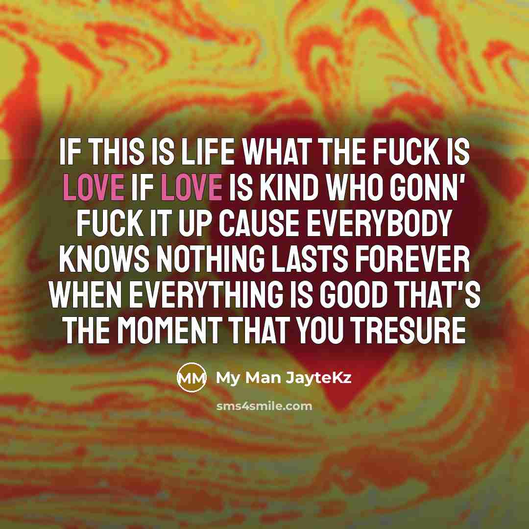 “If this is life what the fuck is love If love is kind who gonn' fuck it up Cause everybody knows nothing lasts forever When everything is good that's the moment that you tresure” quote by My Man JayteKz