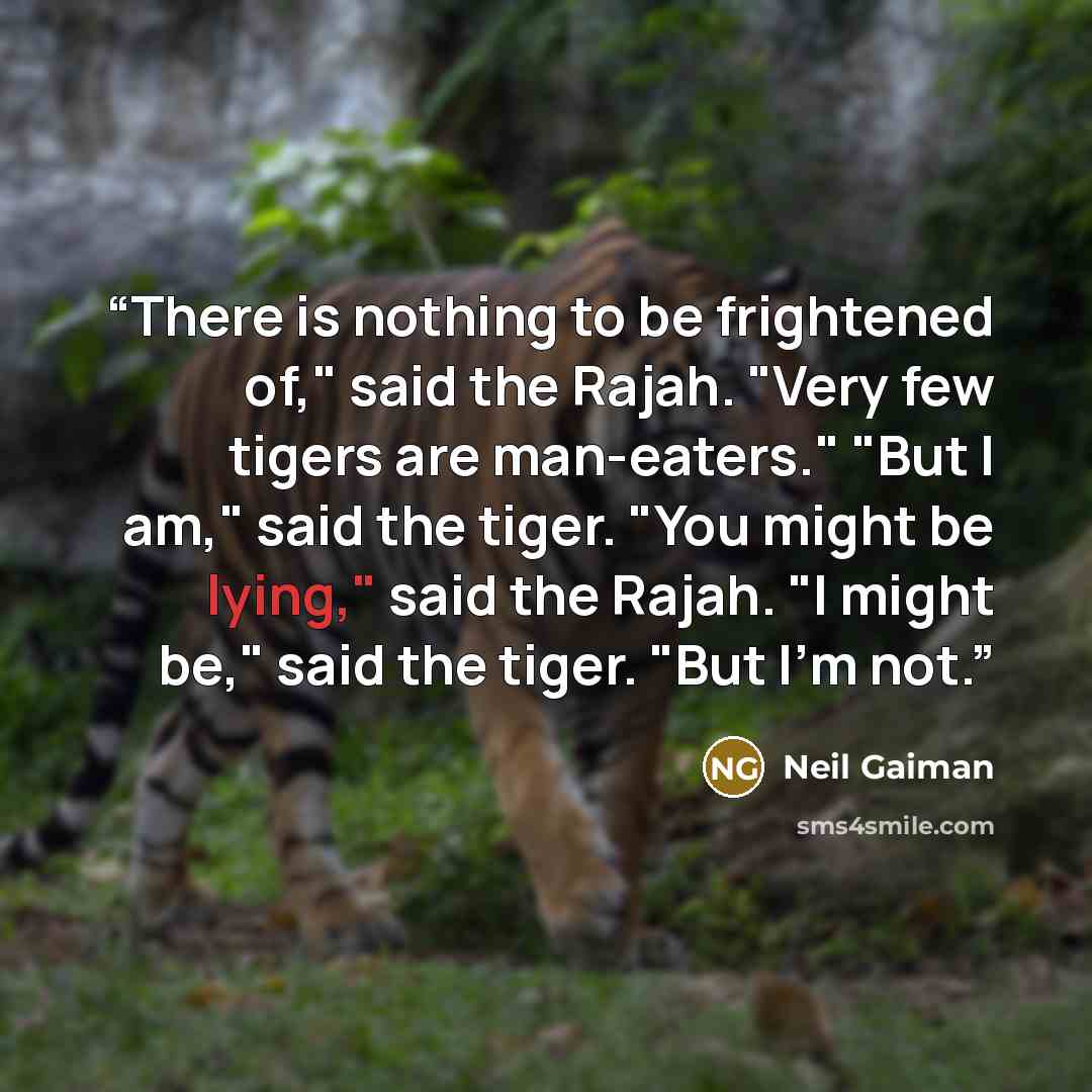 “There is nothing to be frightened of," said the Rajah. "Very few tigers are man-eaters." "But I am," said the tiger. "You might be lying," said the Rajah. "I might be," said the tiger. "But I'm not.” quote by Neil Gaiman