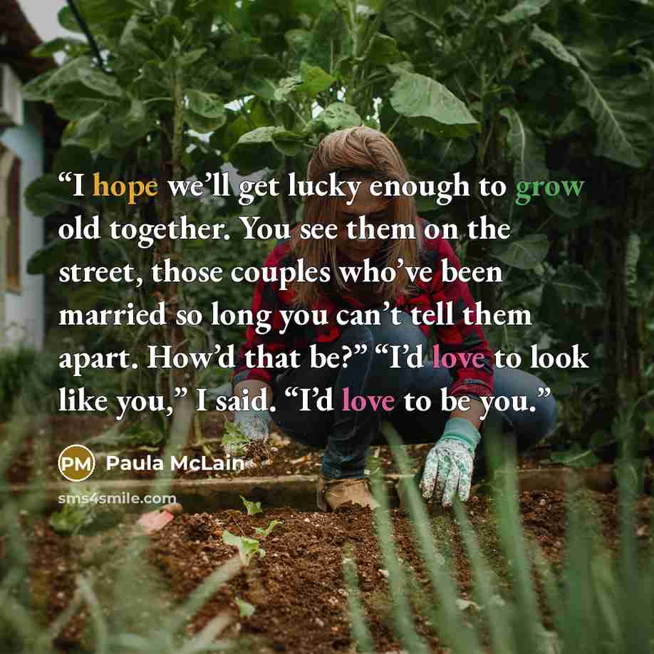 “I hope we’ll get lucky enough to grow old together. You see them on the street, those couples who’ve been married so long you can’t tell them apart. How’d that be?” “I’d love to look like you,” I said. “I’d love to be you.” quote by Paula McLain