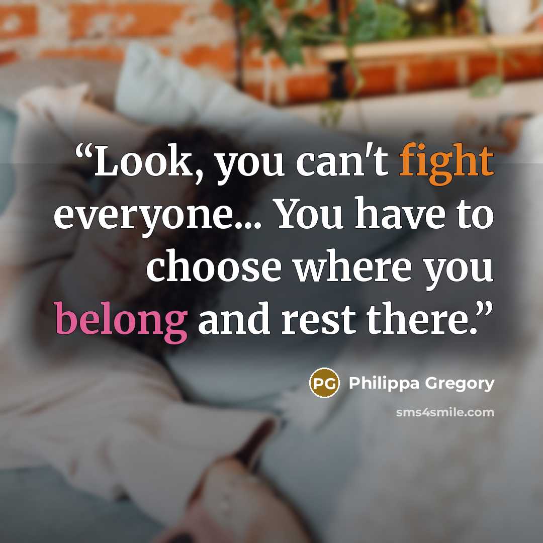 “Look, you can't fight everyone... You have to choose where you belong and rest there.” quote by Philippa Gregory