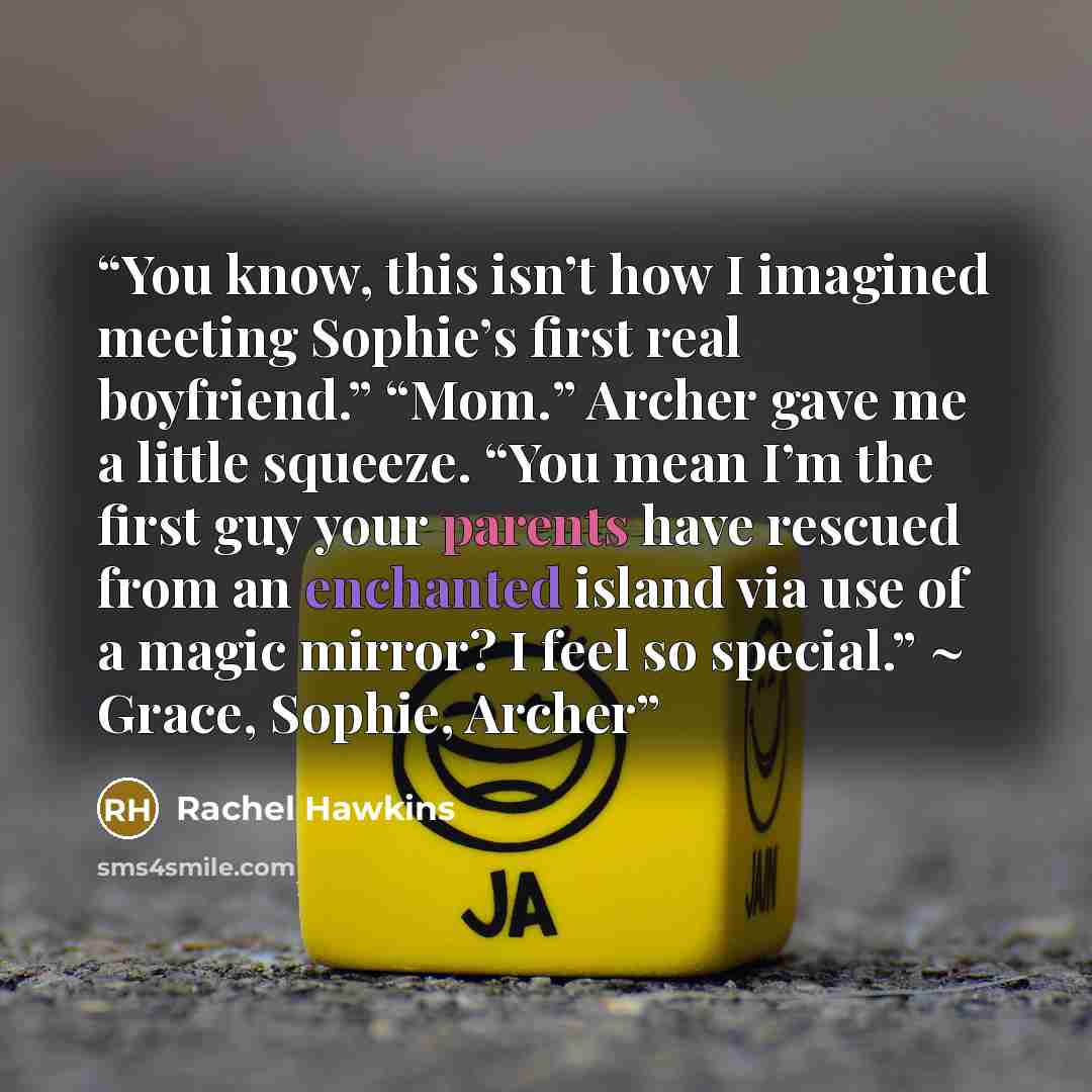 “You know, this isn’t how I imagined meeting Sophie’s first real boyfriend.” “Mom.” Archer gave me a little squeeze. “You mean I’m the first guy your parents have rescued from an enchanted island via use of a magic mirror? I feel so special.” ~ Grace, Sophie, Archer” quote by Rachel Hawkins