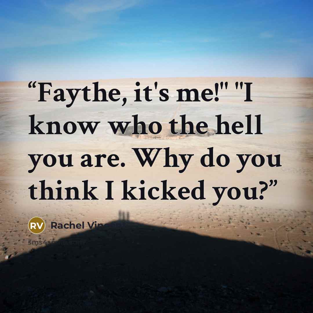 “Faythe, it's me!" "I know who the hell you are. Why do you think I kicked you?” quote by Rachel Vincent