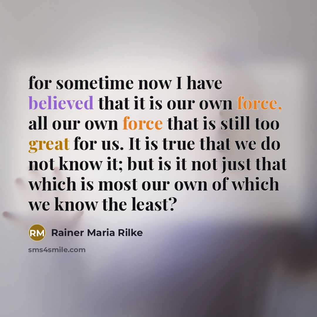“for sometime now I have believed that it is our own force, all our own force that is still too great for us. It is true that we do not know it; but is it not just that which is most our own of which we know the least?” quote by Rainer Maria Rilke