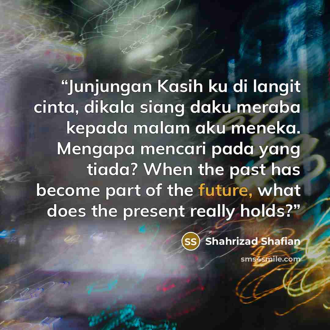 “Junjungan Kasih ku di langit cinta, dikala siang daku meraba kepada malam aku meneka. Mengapa mencari pada yang tiada? When the past has become part of the future, what does the present really holds?” quote by Shahrizad Shafian