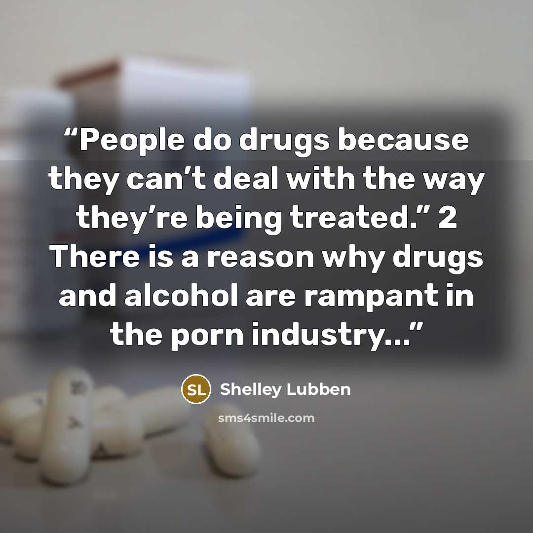 “People do drugs because they can’t deal with the way they’re being treated.” 2 There is a reason why drugs and alcohol are rampant in the porn industry...” quote by Shelley Lubben