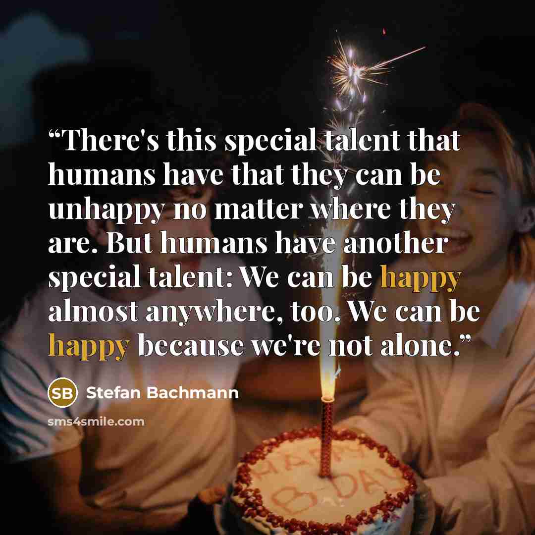“There's this special talent that humans have that they can be unhappy no matter where they are. But humans have another special talent: We can be happy almost anywhere, too. We can be happy because we're not alone.” quote by Stefan Bachmann