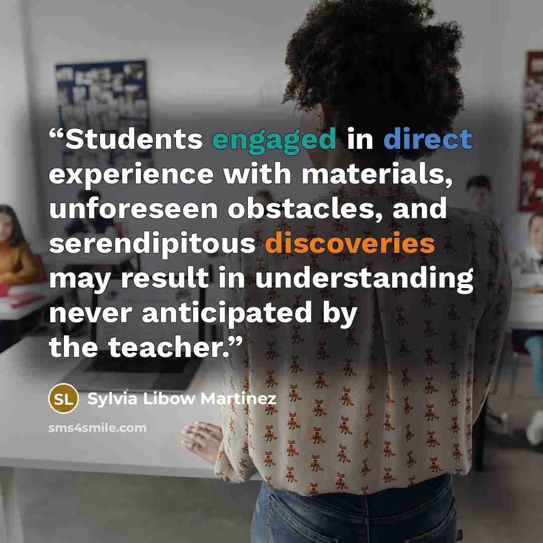 “Students engaged in direct experience with materials, unforeseen obstacles, and serendipitous discoveries may result in understanding never anticipated by the teacher.” quote by Sylvia Libow Martinez