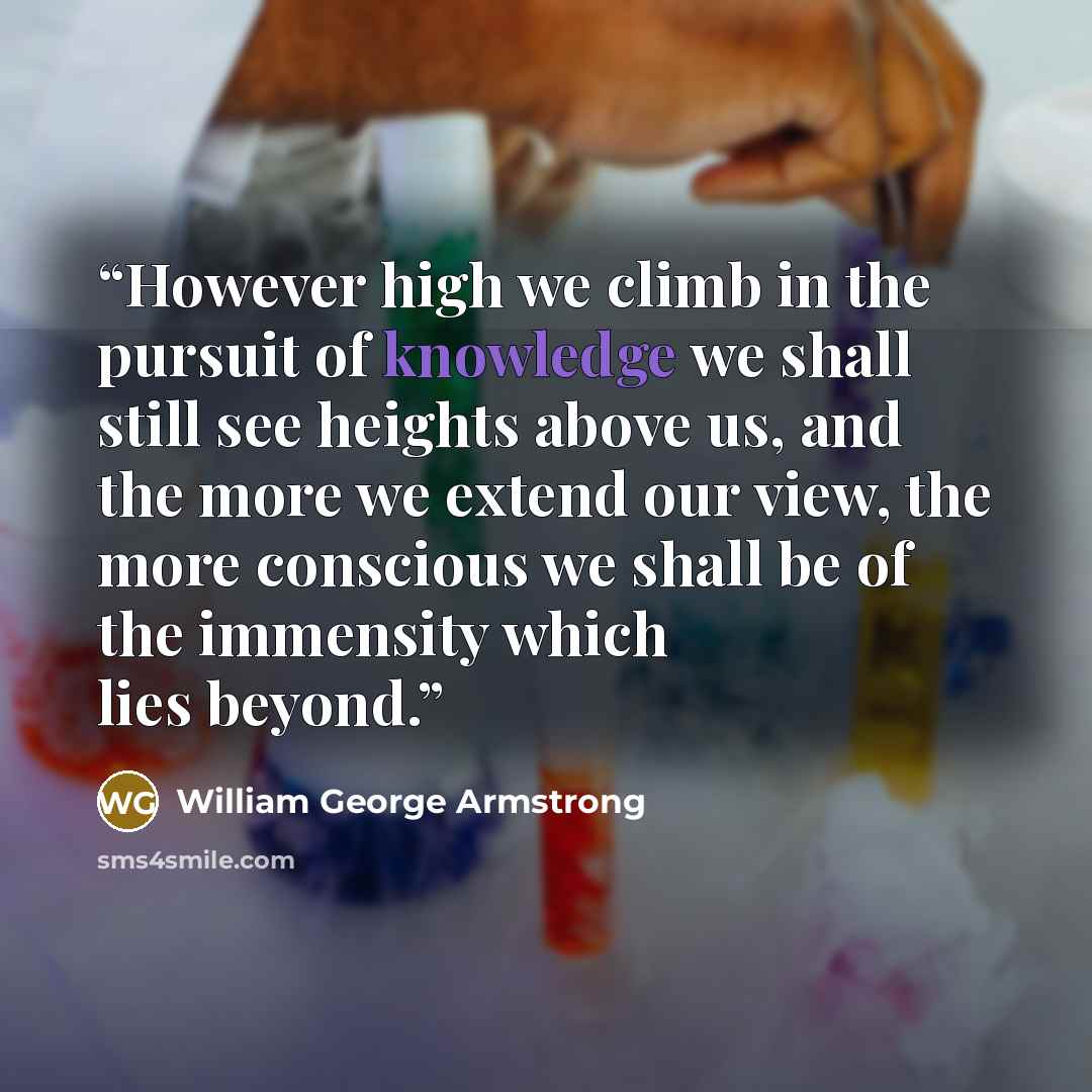 “However high we climb in the pursuit of knowledge we shall still see heights above us, and the more we extend our view, the more conscious we shall be of the immensity which lies beyond.” quote by William George Armstrong