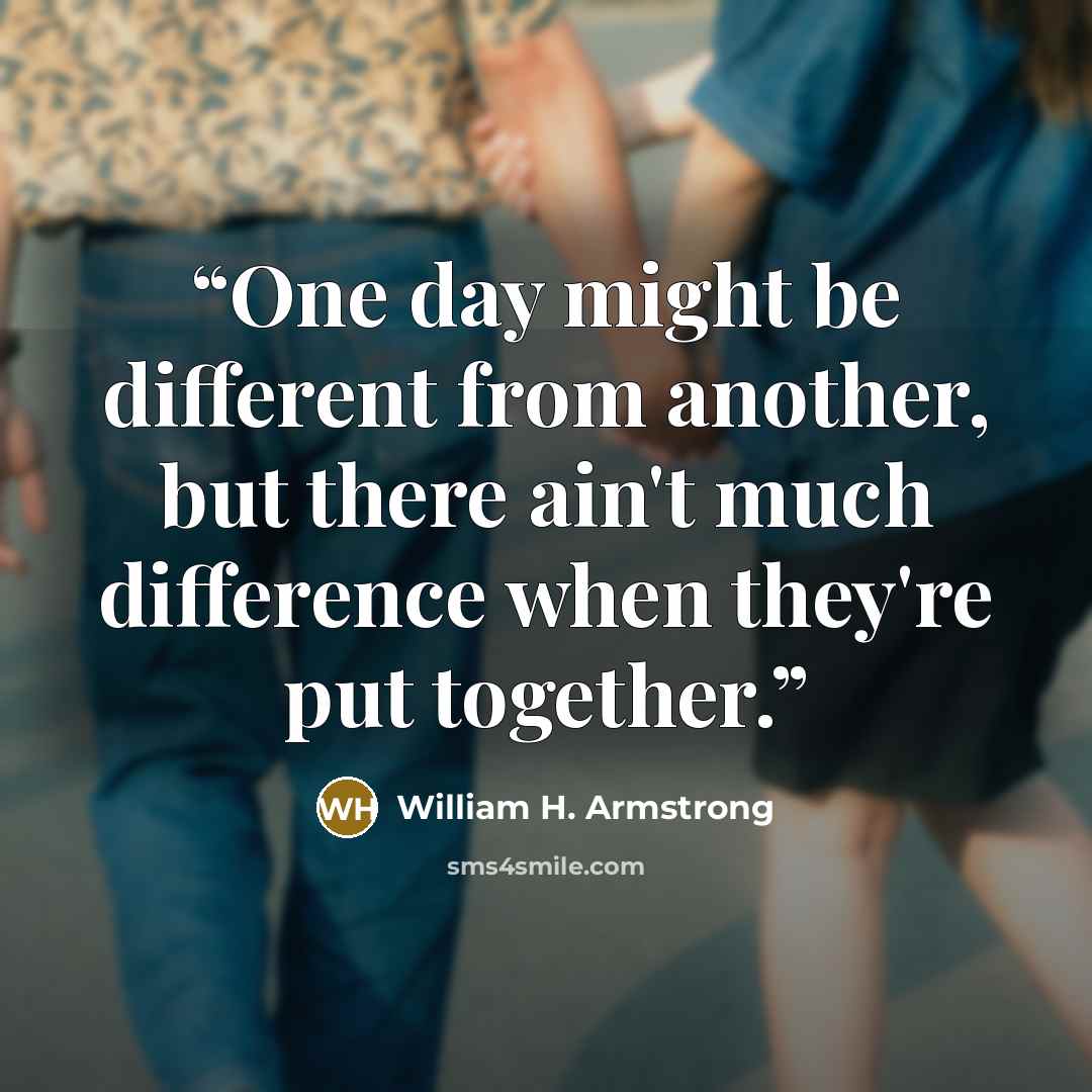 “One day might be different from another, but there ain't much difference when they're put together.” quote by William H. Armstrong