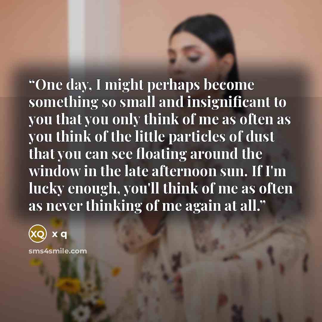 “One day, I might perhaps become something so small and insignificant to you that you only think of me as often as you think of the little particles of dust that you can see floating around the window in the late afternoon sun. If I'm lucky enough, you'll think of me as often as never thinking of…” quote by x q